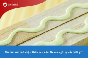 Thủ tục và thuế nhập khẩu keo dán: Doanh nghiệp cần biết gì?